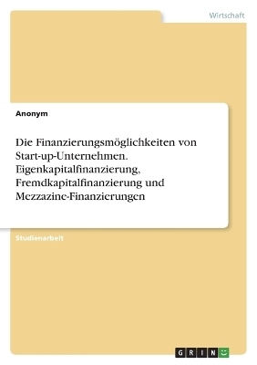 Die FinanzierungsmÃ¶glichkeiten von Start-up-Unternehmen. Eigenkapitalfinanzierung, Fremdkapitalfinanzierung und Mezzazine-Finanzierungen -  Anonymous