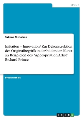 Imitation = Innovation? Zur Dekonstruktion des Originalbegriffs in der bildenden Kunst an Beispielen des "Appropriation Artist" Richard Prince - Tatjana Nicholson