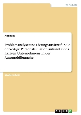 Problemanalyse und LÃ¶sungsansÃ¤tze fÃ¼r die derzeitige Personalsituation anhand eines fiktiven Unternehmens in der Automobilbranche -  Anonymous