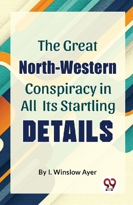 The Great North-Western Conspiracy in All its Startling Details - I. Winslow Ayer