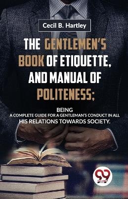 The Gentlemen�S Book of Etiquette, and Manual of Politeness; Being a Complete Guide for a Gentleman�S Conduct in All His Relations Towards Society - Cecil B. Hartley