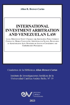INTERNATIONAL INVESTMENT ARBITRATION AND VENEZUELAN LAW. Legal Opinions on State's Consent for Arbitration, Public Interest Contracts, Mining Concessions, Administrative Silence, Revocation of Administrative Acts, Reversion of Assets in Concessions and Exp - Allan R Brewer-Carías