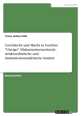 Geschlecht und Macht in Goethes "Clavigo". Diskursuntersuchende, strukturalistische und institutionenanalytische AnsÃ¤tze - Travis Joshua Puhl