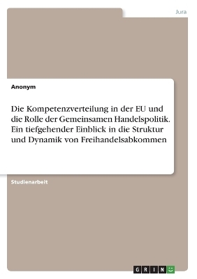 Die Kompetenzverteilung in der EU und die Rolle der Gemeinsamen Handelspolitik. Ein tiefgehender Einblick in die Struktur und Dynamik von Freihandelsabkommen -  Anonymous