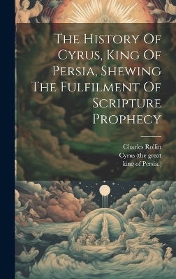 The History Of Cyrus, King Of Persia, Shewing The Fulfilment Of Scripture Prophecy - Charles Rollin