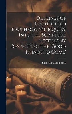 Outlines of Unfulfilled Prophecy, an Inquiry Into the Scripture Testimony Respecting the 'good Things to Come' - Thomas Rawson Birks
