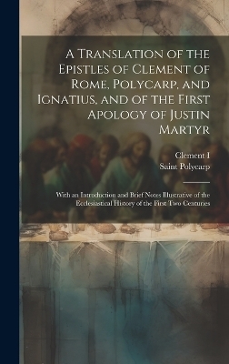 A Translation of the Epistles of Clement of Rome, Polycarp, and Ignatius, and of the First Apology of Justin Martyr - Clement I, Saint Polycarp