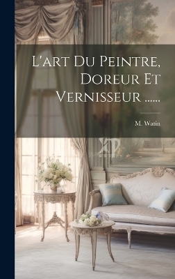 L'art Du Peintre, Doreur Et Vernisseur ...... - M Watin