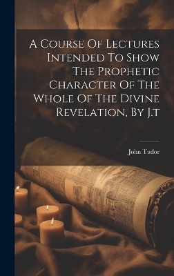 A Course Of Lectures Intended To Show The Prophetic Character Of The Whole Of The Divine Revelation, By J.t - John Tudor