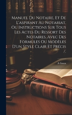 Manuel Du Notaire, Et De L'aspirant Au Notariat, Ou Instructions Sur Tous Les Actes Du Ressort Des Notaires, Avec Des Formules Ou Modèles D'un Style Clair Et Précis /. - A Goux