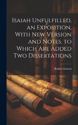 Isaiah Unfulfilled, an Exposition, With New Version and Notes. to Which Are Added Two Dissertations - Robert Govett