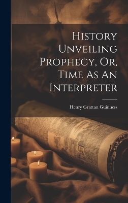 History Unveiling Prophecy, Or, Time As An Interpreter - Henry Grattan Guinness