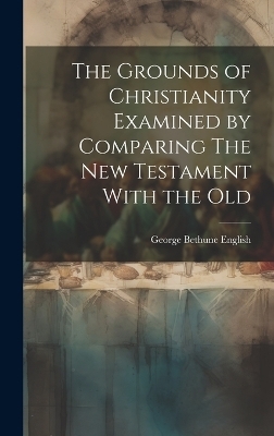 The Grounds of Christianity Examined by Comparing The New Testament With the Old - George Bethune English