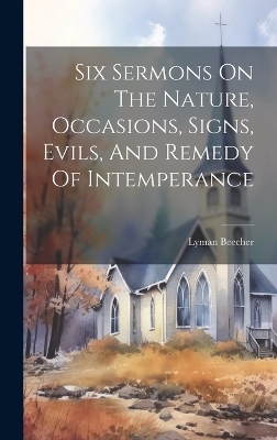 Six Sermons On The Nature, Occasions, Signs, Evils, And Remedy Of Intemperance - Lyman Beecher