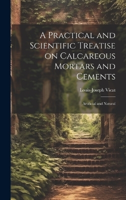 A Practical and Scientific Treatise on Calcareous Mortars and Cements - Louis-Joseph Vicat