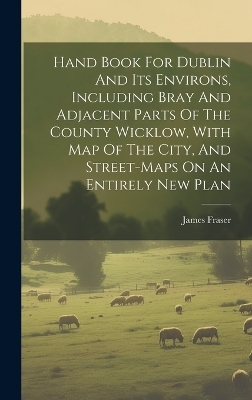 Hand Book For Dublin And Its Environs, Including Bray And Adjacent Parts Of The County Wicklow, With Map Of The City, And Street-maps On An Entirely New Plan - James Fraser