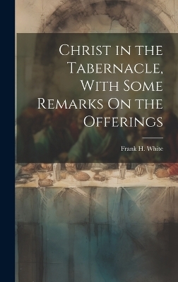 Christ in the Tabernacle, With Some Remarks On the Offerings - Frank H White