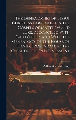 The Genealogies of ... Jesus Christ, As Contained in the Gospels of Matthew and Luke, Reconciled With Each Other, and With the Genealogy of the House of David, From Adam to the Close of the Old Testament - Arthur Charles Hervey
