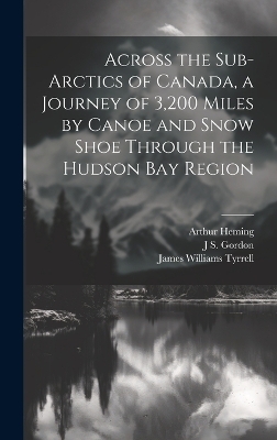 Across the Sub-Arctics of Canada, a Journey of 3,200 Miles by Canoe and Snow Shoe Through the Hudson Bay Region - Arthur Heming, James Williams Tyrrell, J S Gordon