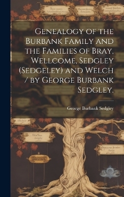 Genealogy of the Burbank Family and the Families of Bray, Wellcome, Sedgley (Sedgeley) and Welch / by George Burbank Sedgley. - George Burbank 1872- Sedgley