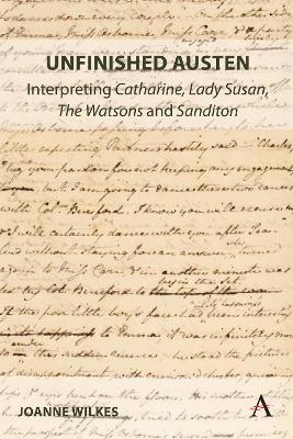 Unfinished Austen: Interpreting "Catharine", "Lady Susan", "The Watsons" and "Sanditon" - Joanne Wilkes