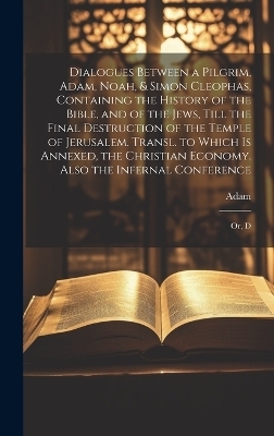 Dialogues Between a Pilgrim, Adam, Noah, & Simon Cleophas, Containing the History of the Bible, and of the Jews, Till the Final Destruction of the Temple of Jerusalem. Transl. to Which Is Annexed, the Christian Economy. Also the Infernal Conference -  Adam