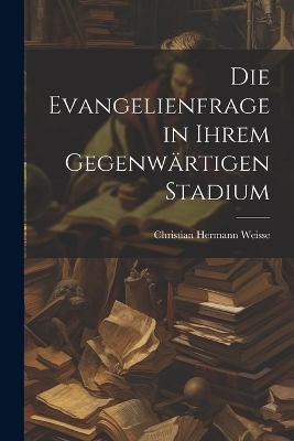 Die Evangelienfrage in Ihrem Gegenwärtigen Stadium - Christian Hermann Weisse