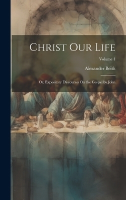 Christ Our Life; Or, Expository Discourses On the Gospel by John; Volume 1 - Alexander Beith