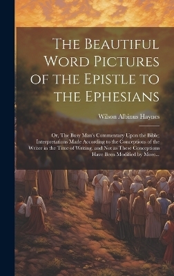 The Beautiful Word Pictures of the Epistle to the Ephesians; or, The Busy Man's Commentary Upon the Bible; Interpretations Made According to the Conceptions of the Writer in the Time of Writing, and Not as These Conceptions Have Been Modified by More... - Wilson Albinus 1873-1913 Haynes