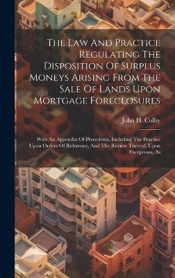 The Law And Practice Regulating The Disposition Of Surplus Moneys Arising From The Sale Of Lands Upon Mortgage Foreclosures - John H Colby