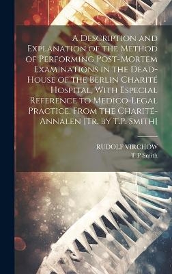 A Description and Explanation of the Method of Performing Post-Mortem Examinations in the Dead-House of the Berlin Charité Hospital, With Especial Reference to Medico-Legal Practice, From the Charité-Annalen [Tr. by T.P. Smith] - Rudolf Virchow, T P Smith