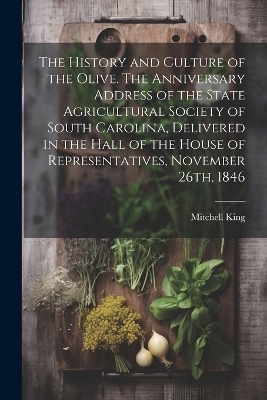 The History and Culture of the Olive. The Anniversary Address of the State Agricultural Society of South Carolina, Delivered in the Hall of the House of Representatives, November 26th, 1846 - Mitchell King