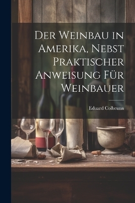 Der Weinbau in Amerika, Nebst Praktischer Anweisung für Weinbauer - Eduard [From Old Catalog] Colbrunn