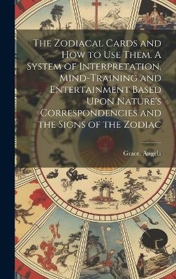 The Zodiacal Cards and How to Use Them. A System of Interpretation, Mind-training and Entertainment Based Upon Nature's Correspondencies and the Signs of the Zodiac - Grace Angela