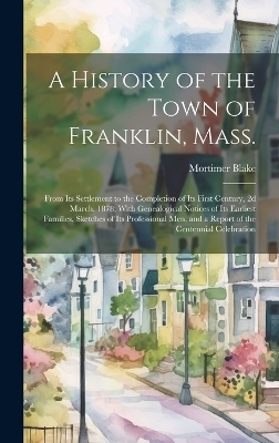 A History of the Town of Franklin, Mass.; From its Settlement to the Completion of its First Century, 2d March, 1878; With Genealogical Notices of its Earliest Families, Sketches of its Professional men, and a Report of the Centennial Celebration - Mortimer Blake