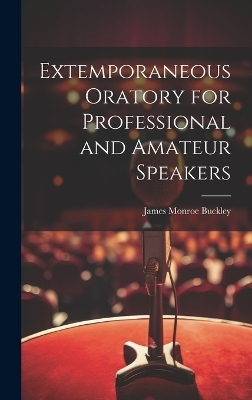 Extemporaneous Oratory for Professional and Amateur Speakers - James Monroe Buckley
