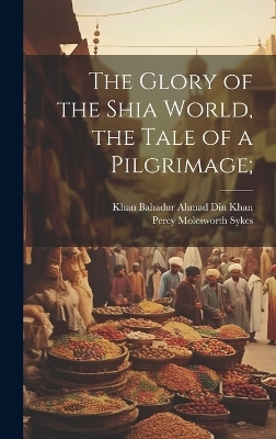 The Glory of the Shia World, the Tale of a Pilgrimage; - Percy Molesworth Sykes, Khan Bahadur Ahmad Din Khan