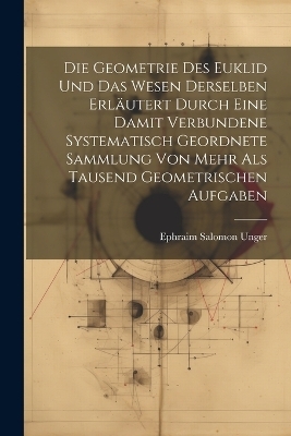 Die Geometrie des Euklid und das Wesen derselben erläutert durch eine damit verbundene systematisch geordnete Sammlung von mehr als tausend geometrischen Aufgaben - Ephraim Salomon Unger