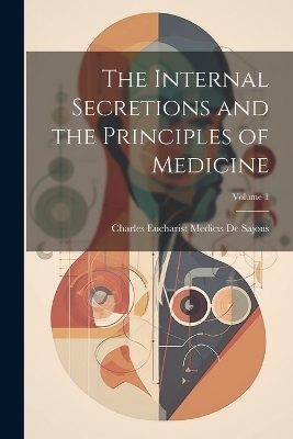 The Internal Secretions and the Principles of Medicine; Volume 1 - Charles Eucharist Medicis De Sajous