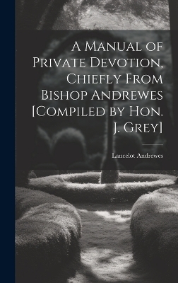 A Manual of Private Devotion, Chiefly From Bishop Andrewes [Compiled by Hon. J. Grey] - Lancelot Andrewes