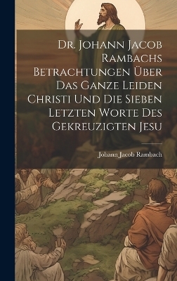 Dr. Johann Jacob Rambachs Betrachtungen über das ganze Leiden Christi und die sieben letzten Worte des gekreuzigten Jesu - Johann Jacob Rambach