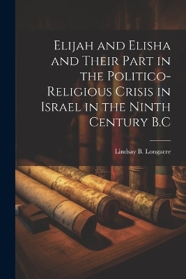 Elijah and Elisha and Their Part in the Politico-Religious Crisis in Israel in the Ninth Century B.C - Lindsay B Longacre