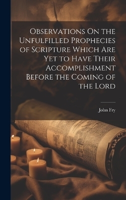 Observations On the Unfulfilled Prophecies of Scripture Which Are Yet to Have Their Accomplishment Before the Coming of the Lord - John Fry