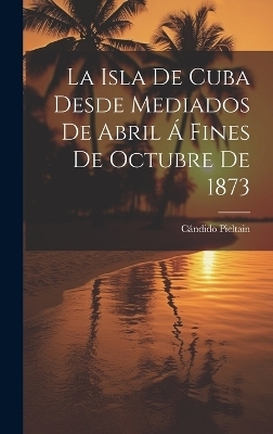 La Isla De Cuba Desde Mediados De Abril Á Fines De Octubre De 1873 - Cándido Pieltain