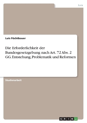 Die Erforderlichkeit der Bundesgesetzgebung nach Art. 72 Abs. 2 GG. Entstehung, Problematik und Reformen - Luis FÃ¼chtbauer