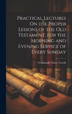 Practical Lectures On the Proper Lessons of the Old Testament, for the Morning and Evening Service of Every Sunday - Ferdinando Tracy Travell