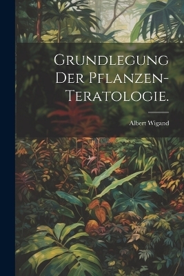 Grundlegung der Pflanzen-Teratologie. - Albert Wigand