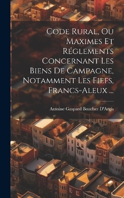 Code Rural, Ou Maximes Et Réglements Concernant Les Biens De Campagne, Notamment Les Fiefs, Francs-Aleux ... - Antoine Gaspard Boucher D'Argis