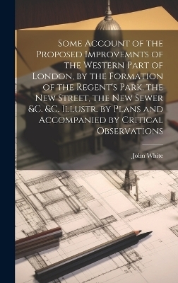 Some Account of the Proposed Improvemnts of the Western Part of London, by the Formation of the Regent's Park, the New Street, the New Sewer &c. &c. Illustr. by Plans and Accompanied by Critical Observations - John White