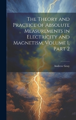 The Theory and Practice of Absolute Measurements in Electricity and Magnetism, Volume 1, part 2 - Andrew Gray